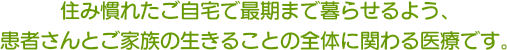 住み慣れたご自宅で最期まで暮らせるよう、患者さんとご家族の生きることの全体に関わる医療です。